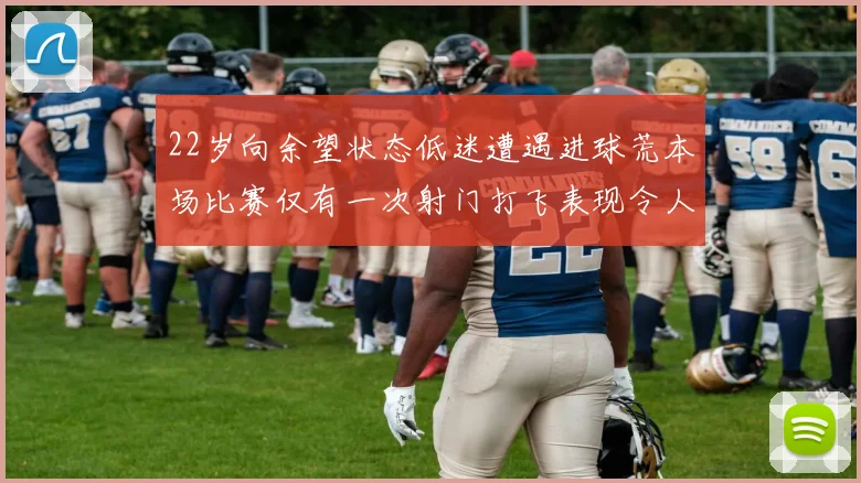 22岁向余望状态低迷遭遇进球荒本场比赛仅有一次射门打飞表现令人失望