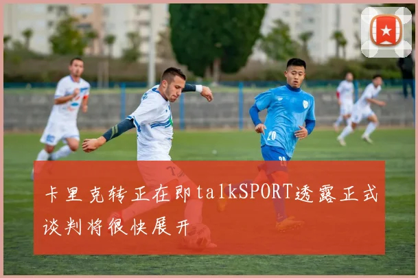 卡里克转正在即talkSPORT透露正式谈判将很快展开