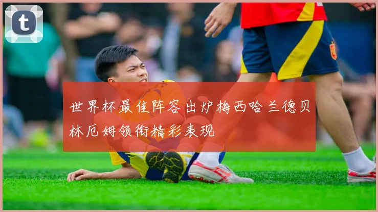 世界杯最佳阵容出炉梅西哈兰德贝林厄姆领衔精彩表现