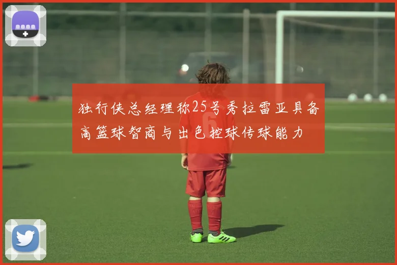 独行侠总经理称25号秀拉雷亚具备高篮球智商与出色控球传球能力