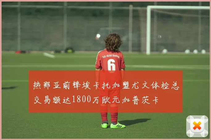 热那亚前锋埃卡托加盟尤文体检总交易额达1800万欧元加普茨卡