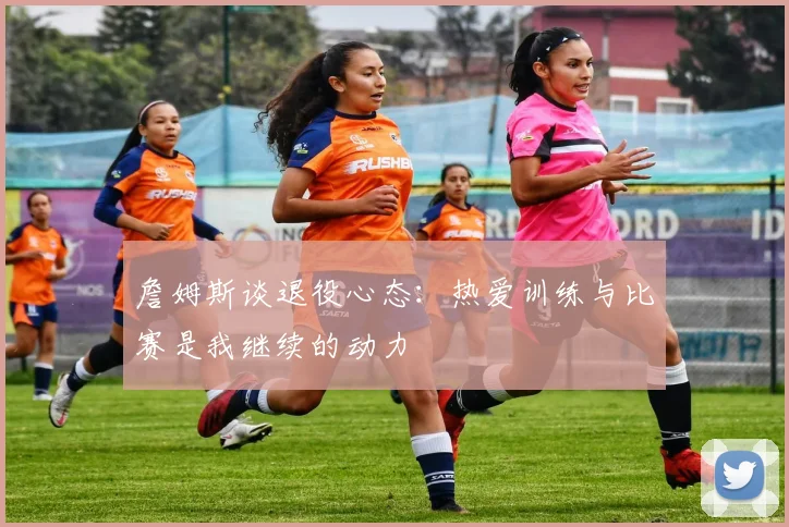 詹姆斯谈退役心态：热爱训练与比赛是我继续的动力