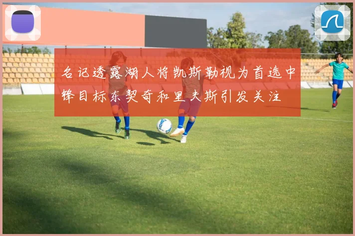 名记透露湖人将凯斯勒视为首选中锋目标东契奇和里夫斯引发关注