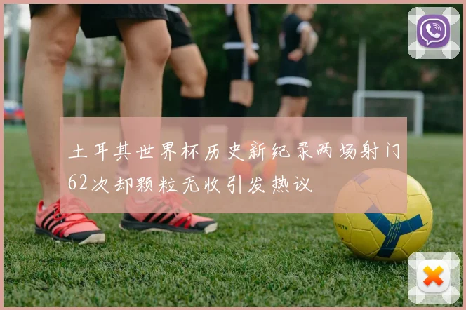 土耳其世界杯历史新纪录两场射门62次却颗粒无收引发热议