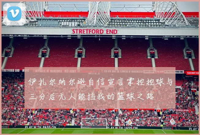 伊扎尔纳尔逊自信宣言掌控控球与三分后无人能挡我的篮球之路