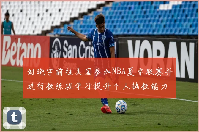 刘晓宇前往美国参加NBA夏季联赛并进行教练班学习提升个人执教能力