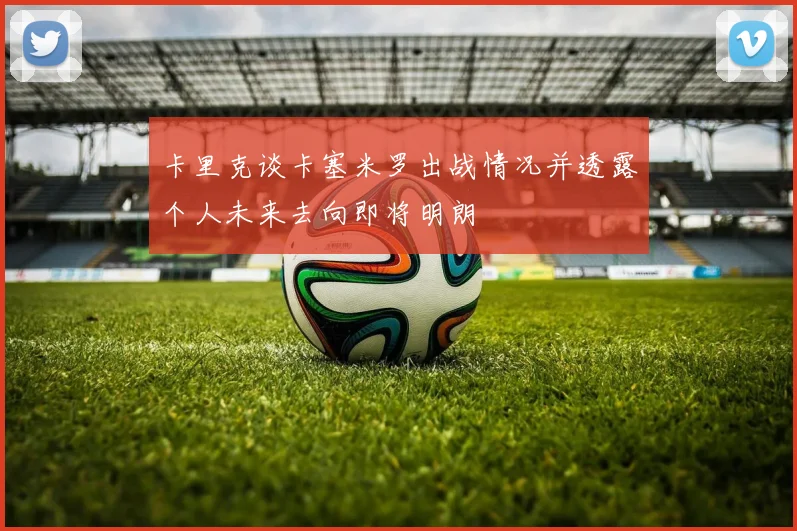 卡里克谈卡塞米罗出战情况并透露个人未来去向即将明朗