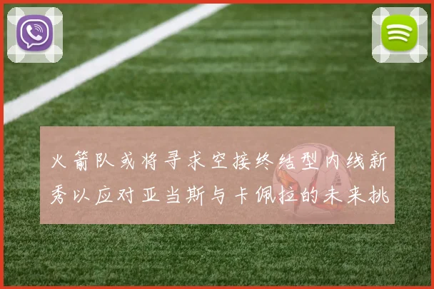 火箭队或将寻求空接终结型内线新秀以应对亚当斯与卡佩拉的未来挑战