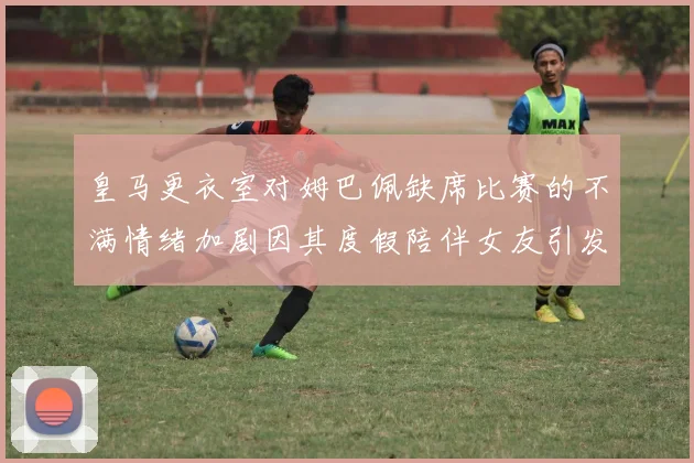皇马更衣室对姆巴佩缺席比赛的不满情绪加剧因其度假陪伴女友引发争议