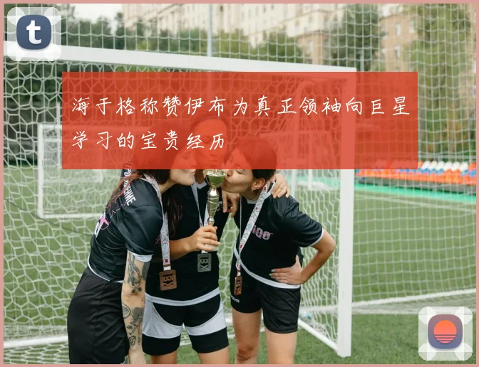海于格称赞伊布为真正领袖向巨星学习的宝贵经历