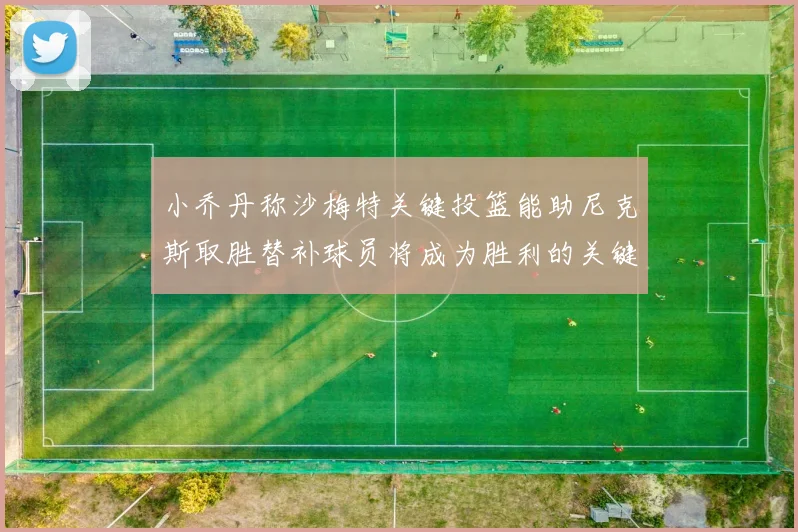 小乔丹称沙梅特关键投篮能助尼克斯取胜替补球员将成为胜利的关键因素