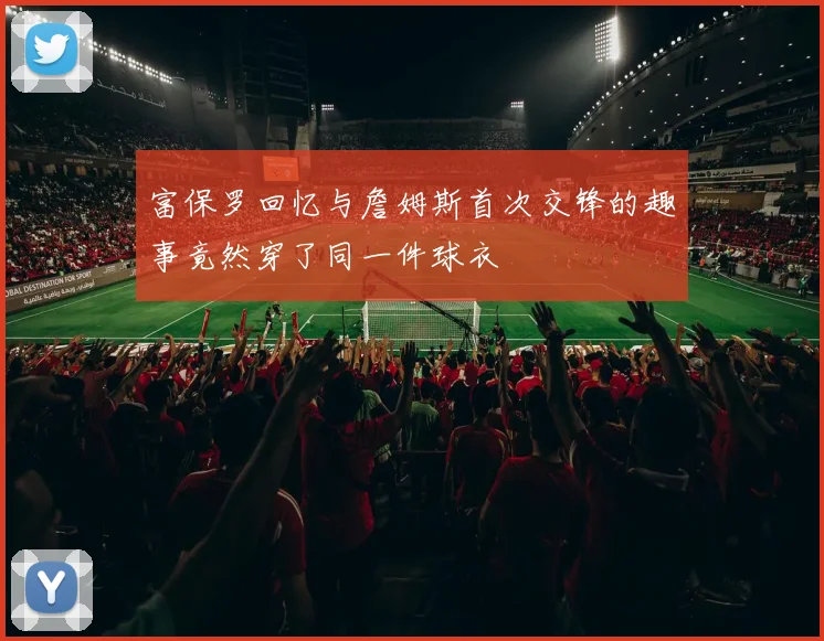 富保罗回忆与詹姆斯首次交锋的趣事竟然穿了同一件球衣