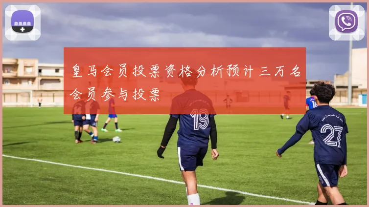 皇马会员投票资格分析预计三万名会员参与投票